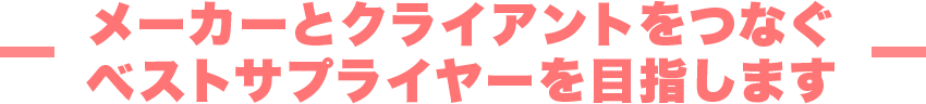 メーカーとクライアントをつなぐベストサプライヤーを目指します